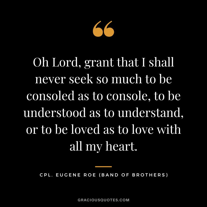 Oh Lord, grant that I shall never seek so much to be consoled as to console, to be understood as to understand, or to be loved as to love with all my heart. - Cpl. Eugene Roe