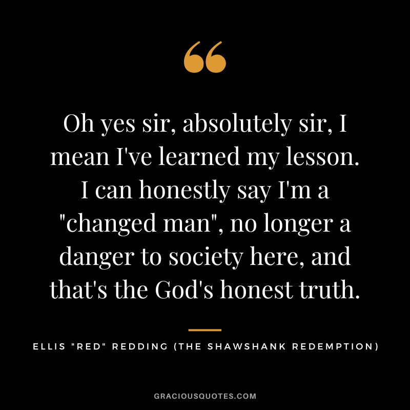 Oh yes sir, absolutely sir, I mean I've learned my lesson. I can honestly say I'm a changed man, no longer a danger to society here, and that's the God's honest truth. - Ellis Red Redding
