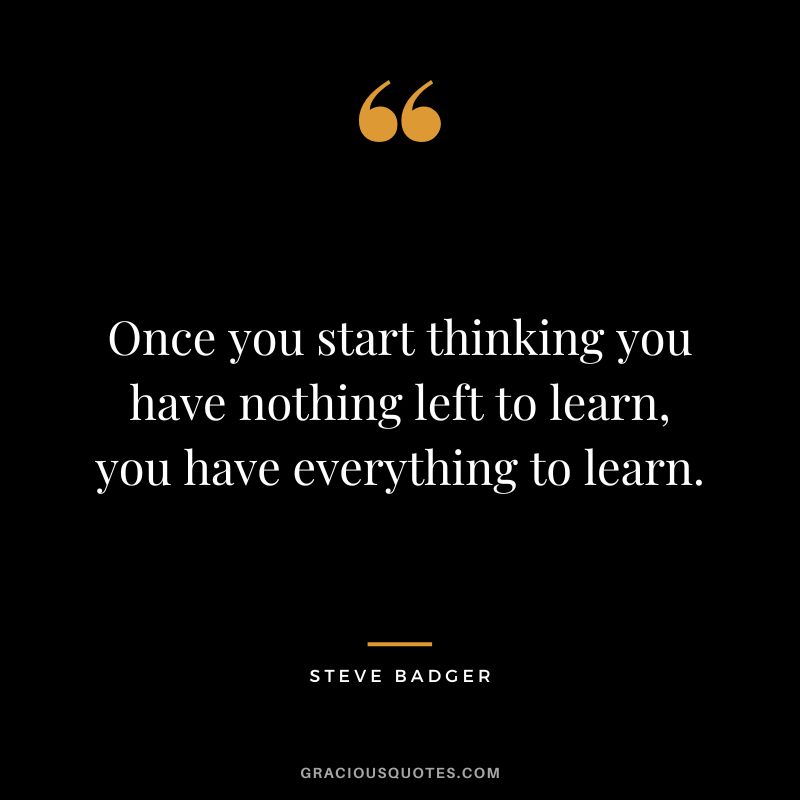 Once you start thinking you have nothing left to learn, you have everything to learn. - Steve Badger