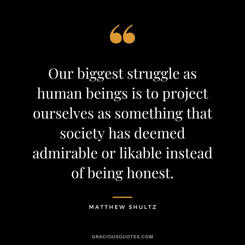 Our biggest struggle as human beings is to project ourselves as something that society has deemed admirable or likable instead of being honest. - Matthew Shultz