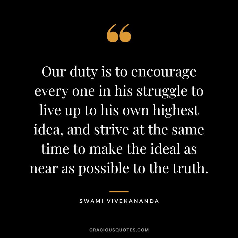Our duty is to encourage every one in his struggle to live up to his own highest idea, and strive at the same time to make the ideal as near as possible to the truth. - Swami Vivekananda