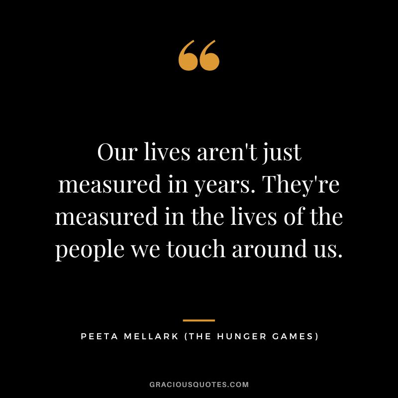 Our lives aren't just measured in years. They're measured in the lives of the people we touch around us. - Peeta Mellark