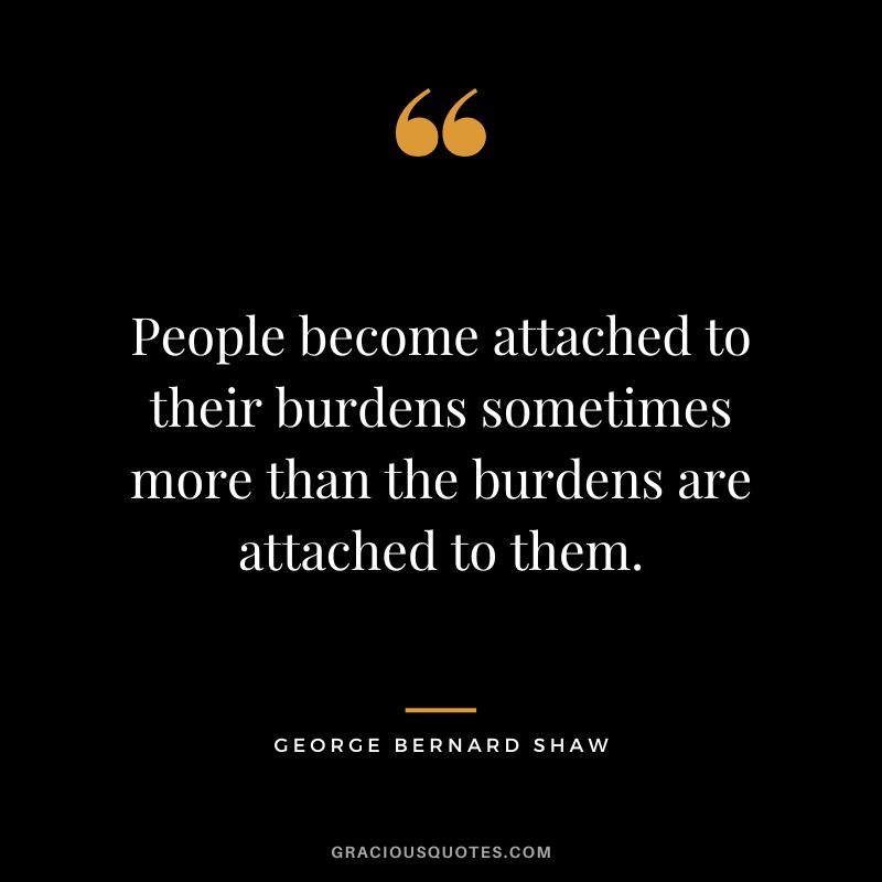 People become attached to their burdens sometimes more than the burdens are attached to them. - George Bernard Shaw