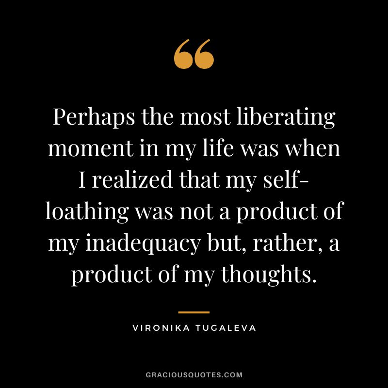 Perhaps the most liberating moment in my life was when I realized that my self-loathing was not a product of my inadequacy but, rather, a product of my thoughts. - Vironika Tugaleva