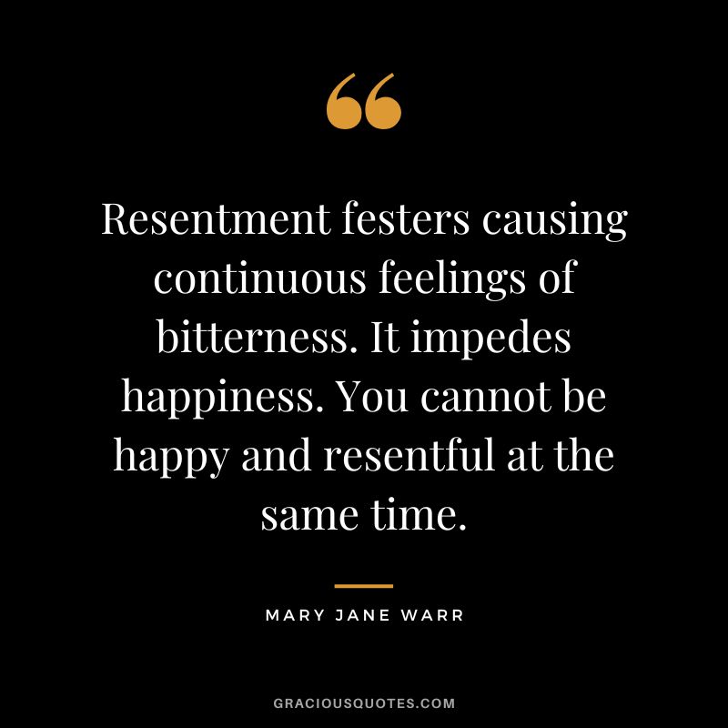 Resentment festers causing continuous feelings of bitterness. It impedes happiness. You cannot be happy and resentful at the same time. - Mary Jane Warr