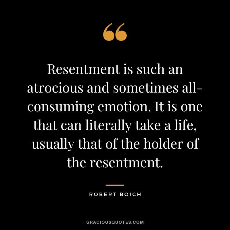 Resentment is such an atrocious and sometimes all-consuming emotion. It is one that can literally take a life, usually that of the holder of the resentment. - Robert Boich