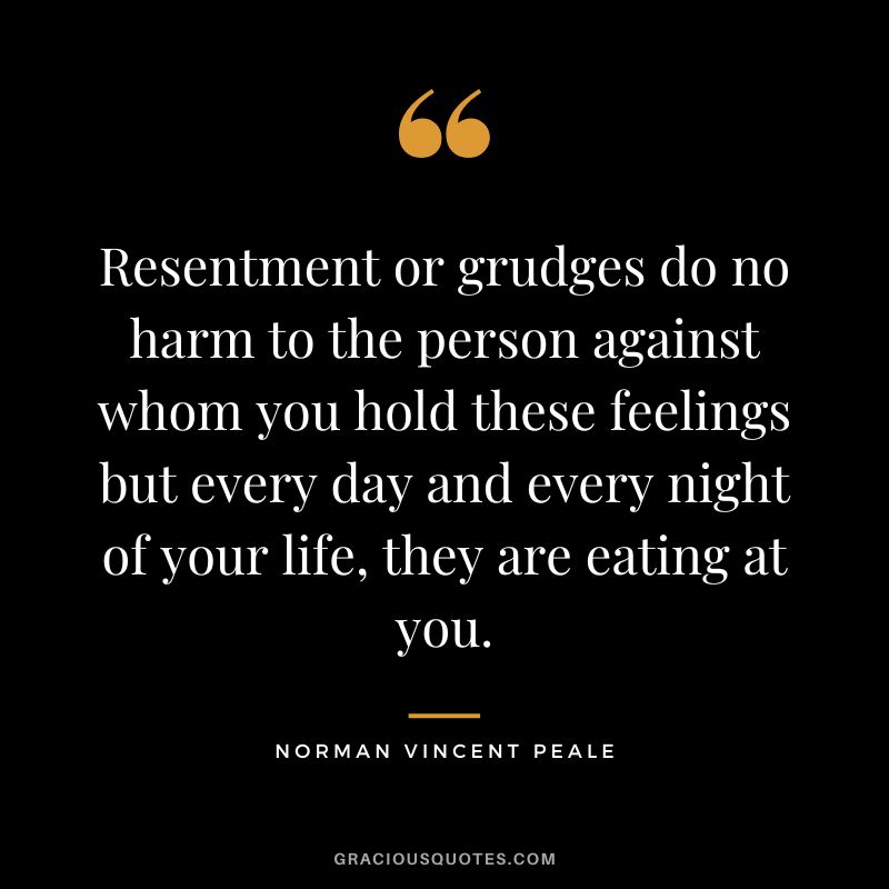 Resentment or grudges do no harm to the person against whom you hold these feelings but every day and every night of your life, they are eating at you. - Norman Vincent Peale
