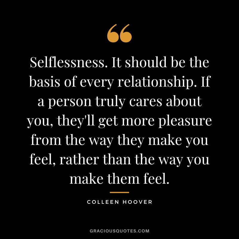 Selflessness. It should be the basis of every relationship. If a person truly cares about you, they'll get more pleasure from the way they make you feel, rather than the way you make them feel. - Colleen Hoover