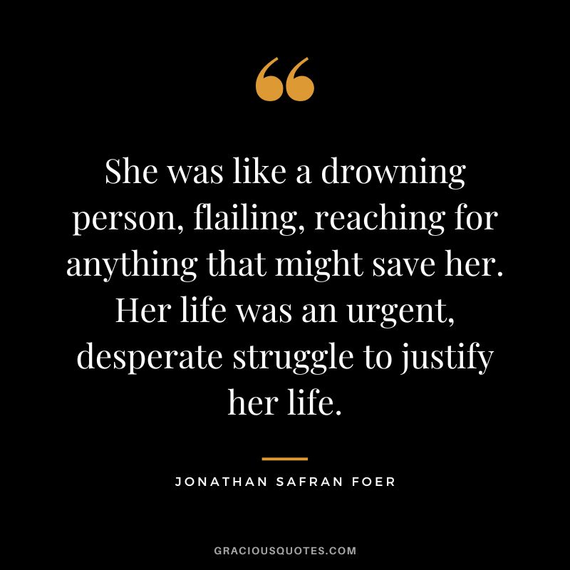 She was like a drowning person, flailing, reaching for anything that might save her. Her life was an urgent, desperate struggle to justify her life. - Jonathan Safran Foer