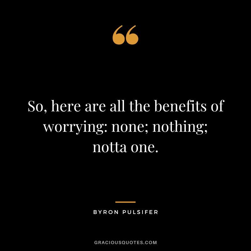 So, here are all the benefits of worrying none; nothing; notta one. - Byron Pulsifer