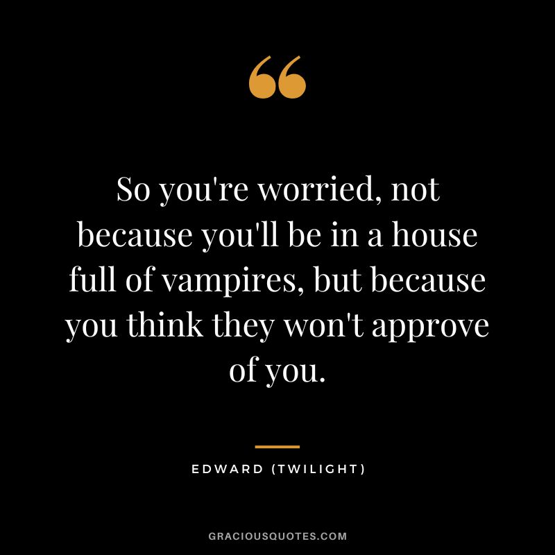 So you're worried, not because you'll be in a house full of vampires, but because you think they won't approve of you. - Edward