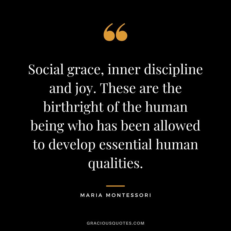 Social grace, inner discipline and joy. These are the birthright of the human being who has been allowed to develop essential human qualities. - Maria Montessori