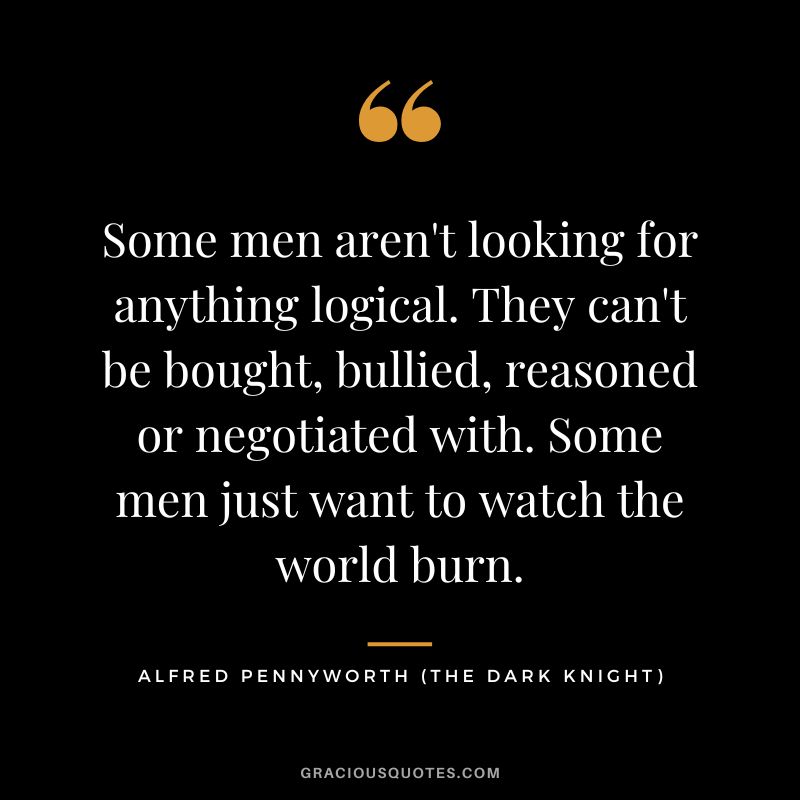 Some men aren't looking for anything logical. They can't be bought, bullied, reasoned or negotiated with. Some men just want to watch the world burn. - Alfred Pennyworth