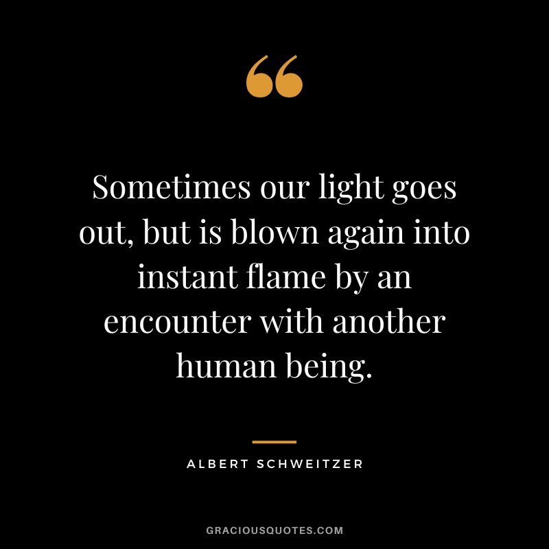 Sometimes our light goes out, but is blown again into instant flame by an encounter with another human being. - Albert Schweitzer