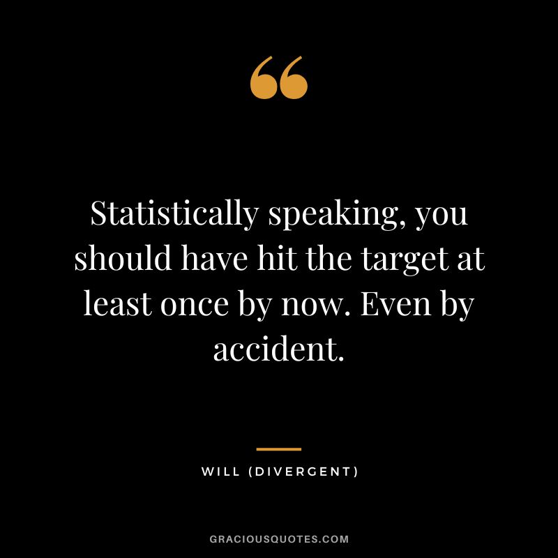 Statistically speaking, you should have hit the target at least once by now. Even by accident. - Will
