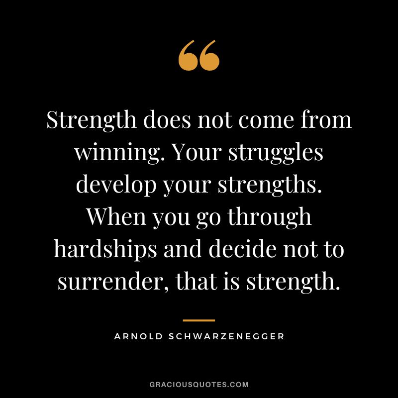 Strength does not come from winning. Your struggles develop your strengths. When you go through hardships and decide not to surrender, that is strength. - Arnold Schwarzenegger