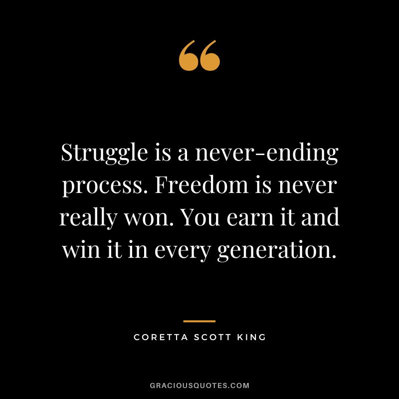 Struggle is a never-ending process. Freedom is never really won. You earn it and win it in every generation. - Coretta Scott King