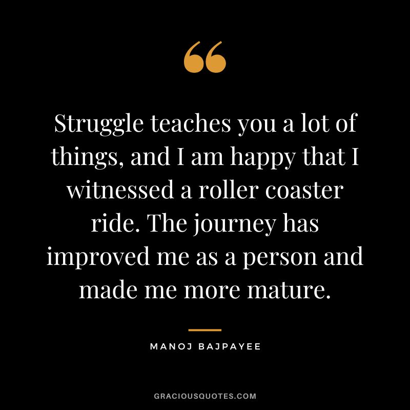 Struggle teaches you a lot of things, and I am happy that I witnessed a roller coaster ride. The journey has improved me as a person and made me more mature. - Manoj Bajpayee