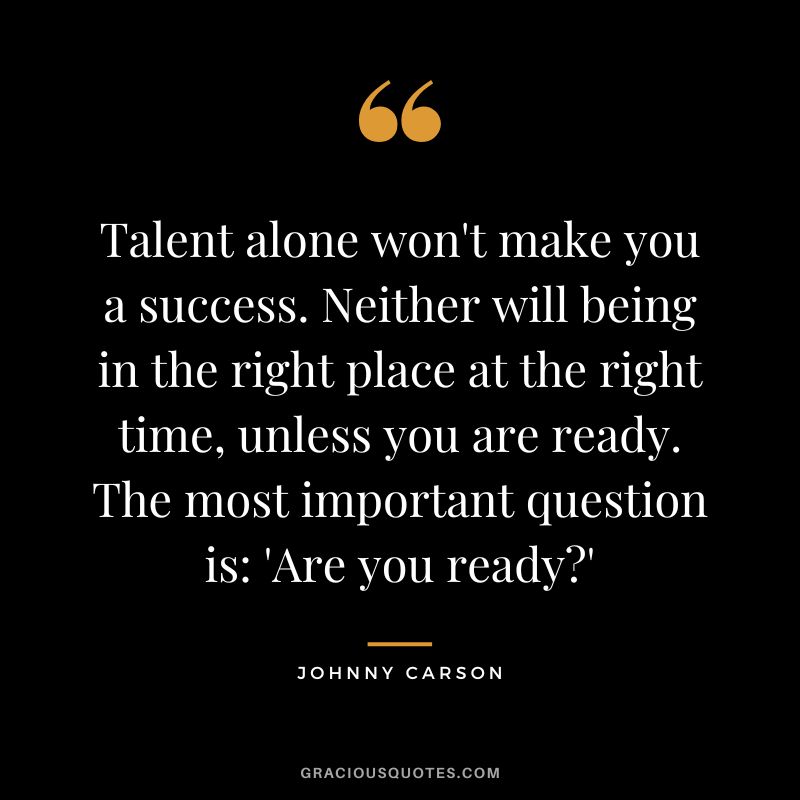 Talent alone won't make you a success. Neither will being in the right place at the right time, unless you are ready. The most important question is: 'Are you ready?' - Johnny Carson