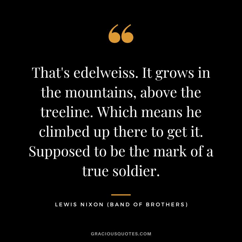 That's edelweiss. It grows in the mountains, above the treeline. Which means he climbed up there to get it. Supposed to be the mark of a true soldier. - Lewis Nixon