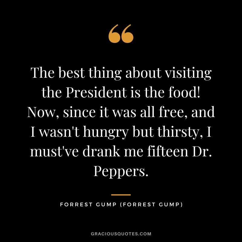 The best thing about visiting the President is the food! Now, since it was all free, and I wasn't hungry but thirsty, I must've drank me fifteen Dr. Peppers. - Forrest Gump