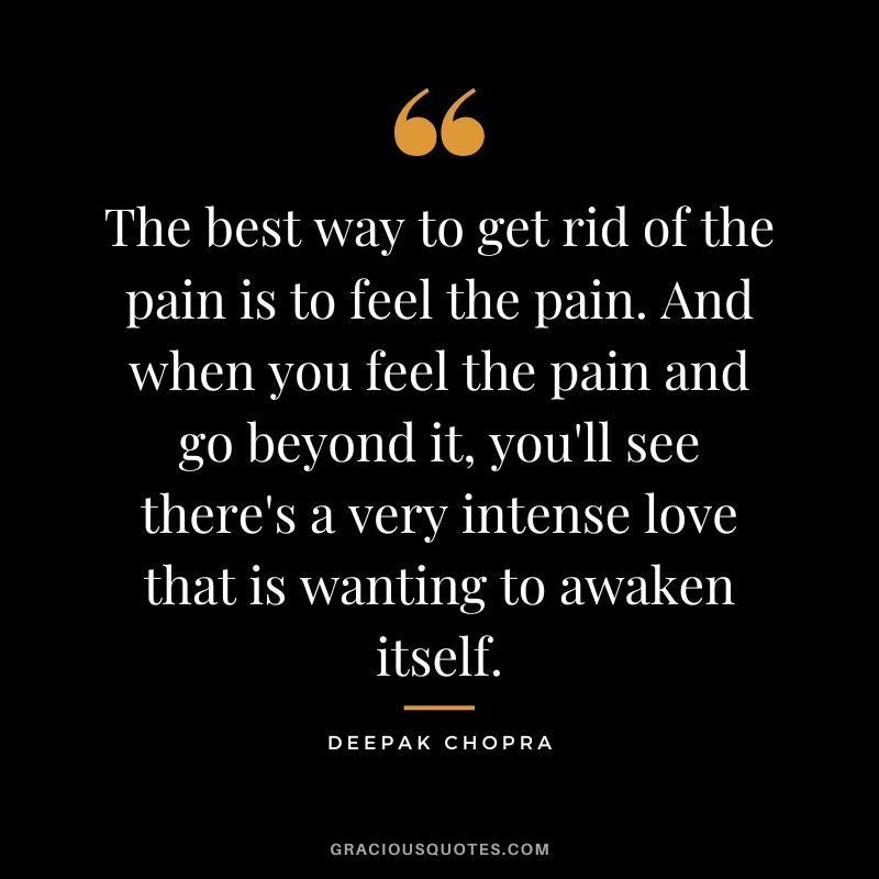The best way to get rid of the pain is to feel the pain. And when you feel the pain and go beyond it, you'll see there's a very intense love that is wanting to awaken itself. - Deepak Chopra