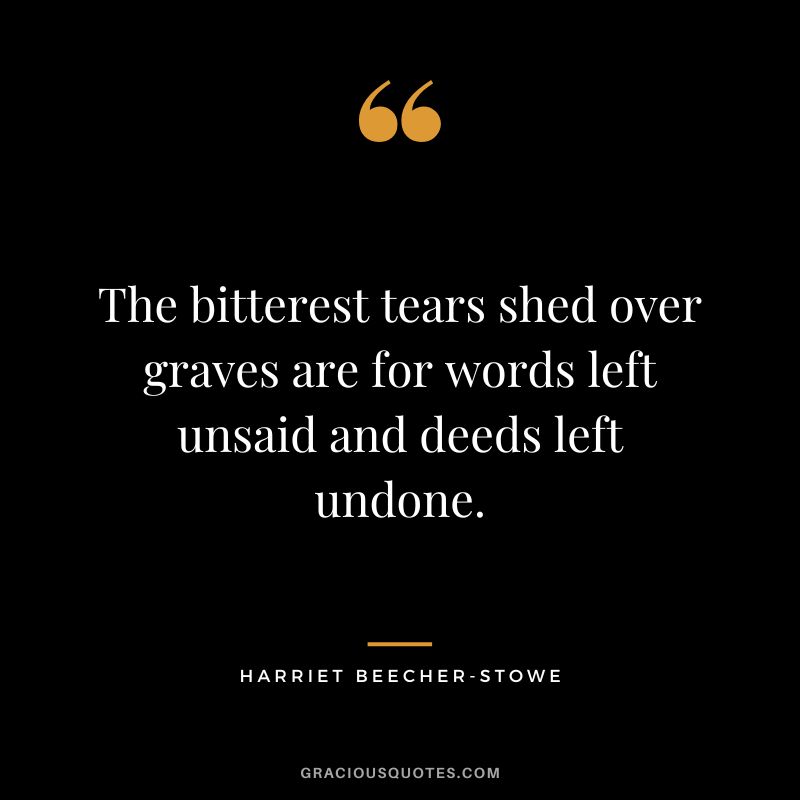 The bitterest tears shed over graves are for words left unsaid and deeds left undone. - Harriet Beecher-Stowe