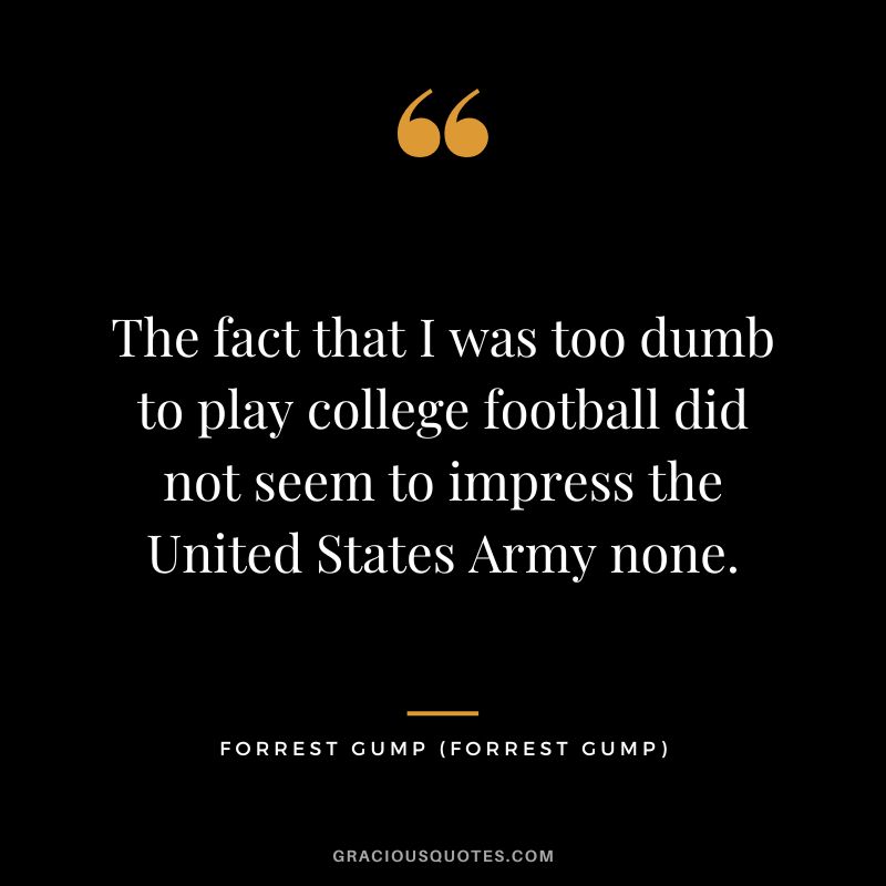 The fact that I was too dumb to play college football did not seem to impress the United States Army none. - Forrest Gump