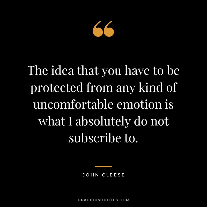 The idea that you have to be protected from any kind of uncomfortable emotion is what I absolutely do not subscribe to. - John Cleese