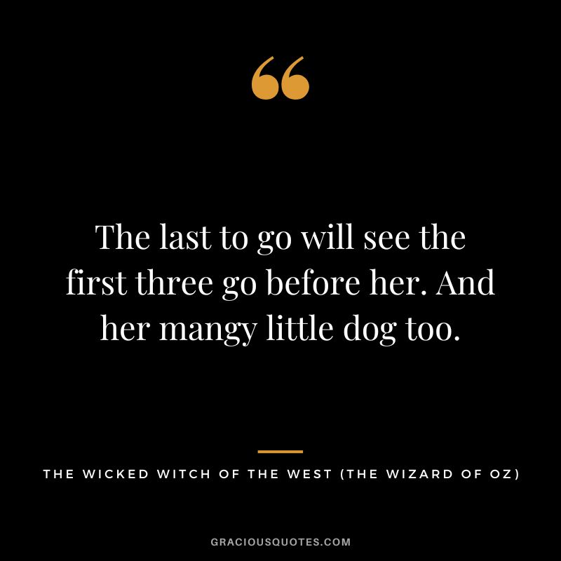The last to go will see the first three go before her. And her mangy little dog too. - The Wicked Witch of the West