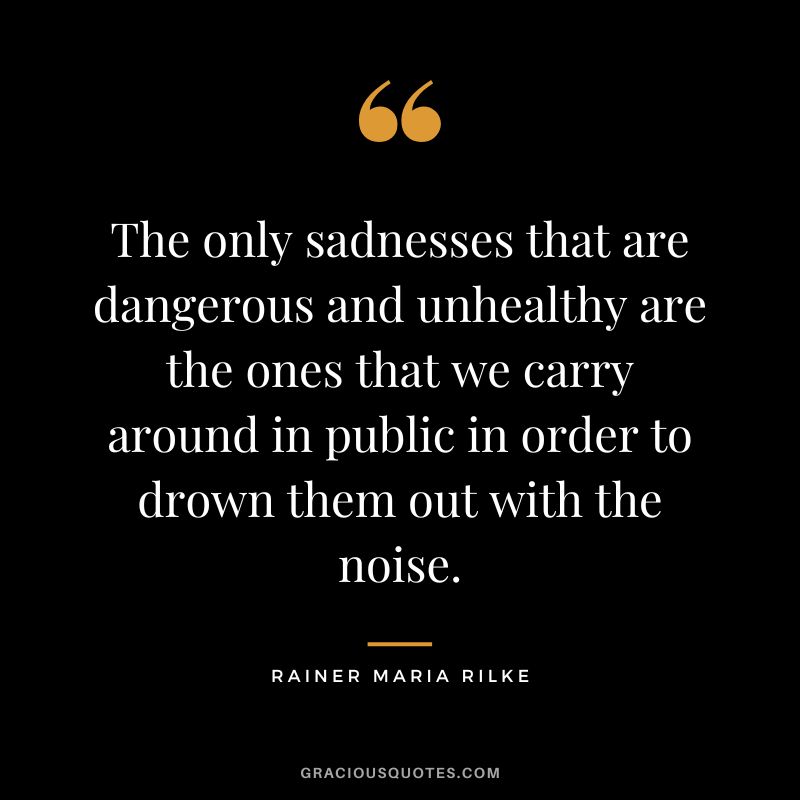 The only sadnesses that are dangerous and unhealthy are the ones that we carry around in public in order to drown them out with the noise. - Rainer Maria Rilke