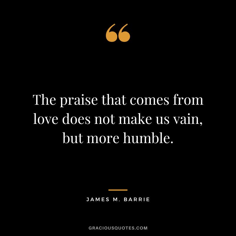 The praise that comes from love does not make us vain, but more humble. - James M. Barrie