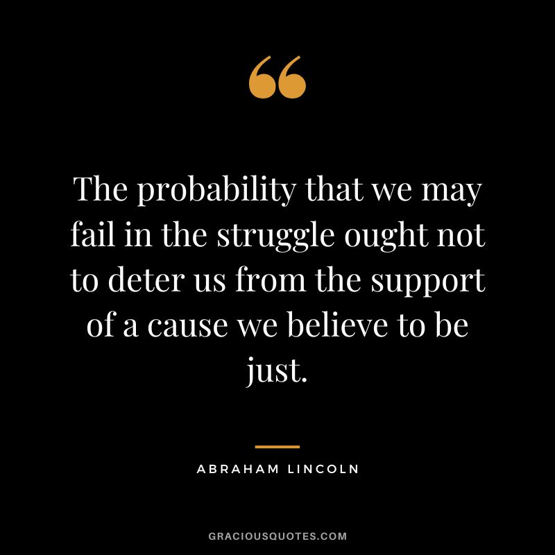 The probability that we may fail in the struggle ought not to deter us from the support of a cause we believe to be just. - Abraham Lincoln