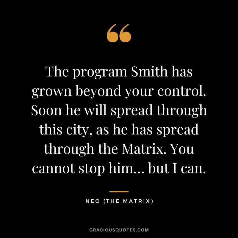 The program Smith has grown beyond your control. Soon he will spread through this city, as he has spread through the Matrix. You cannot stop him… but I can. - Neo
