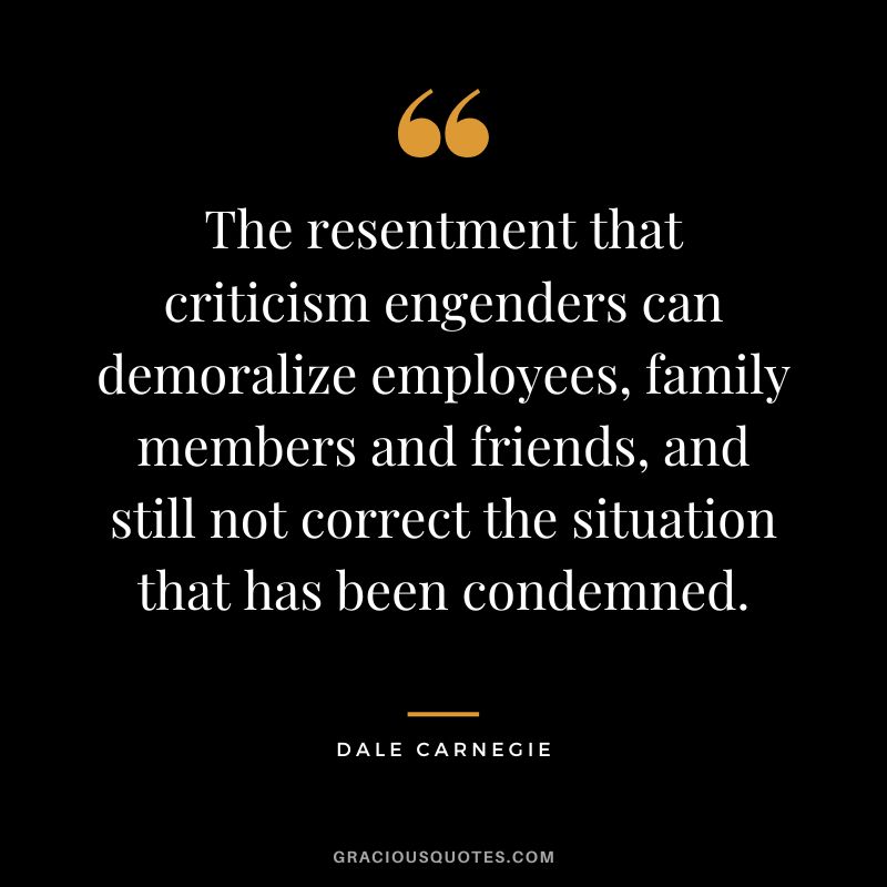The resentment that criticism engenders can demoralize employees, family members and friends, and still not correct the situation that has been condemned. - Dale Carnegie