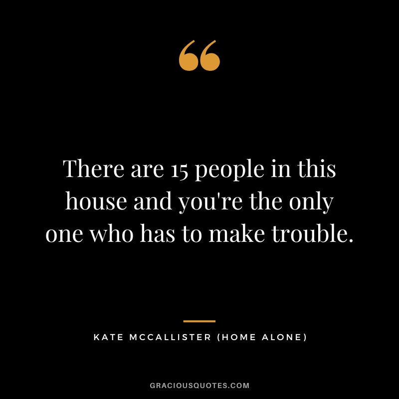 There are 15 people in this house and you're the only one who has to make trouble. - Kate McCallister
