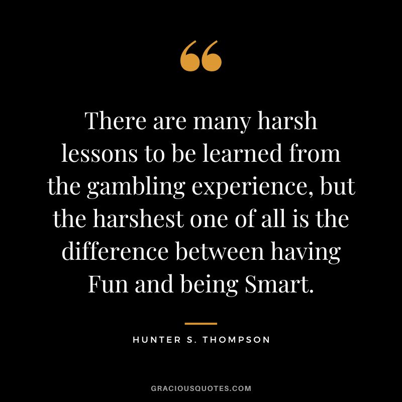 There are many harsh lessons to be learned from the gambling experience, but the harshest one of all is the difference between having Fun and being Smart. - Hunter S. Thompson
