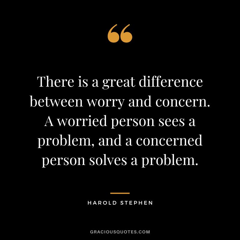 There is a great difference between worry and concern. A worried person sees a problem, and a concerned person solves a problem. - Harold Stephen