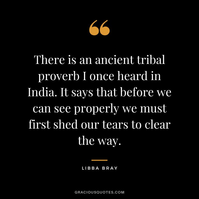 There is an ancient tribal proverb I once heard in India. It says that before we can see properly we must first shed our tears to clear the way. - Libba Bray
