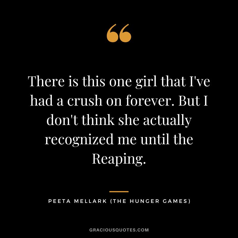 There is this one girl that I've had a crush on forever. But I don't think she actually recognized me until the Reaping. - Peeta Mellark