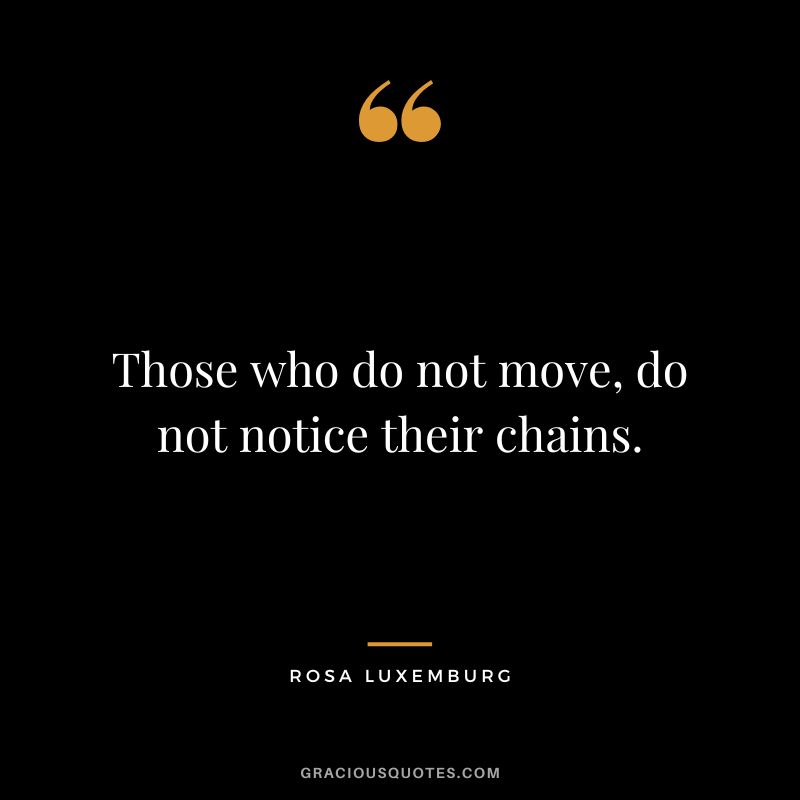 Those who do not move, do not notice their chains. - Rosa Luxemburg