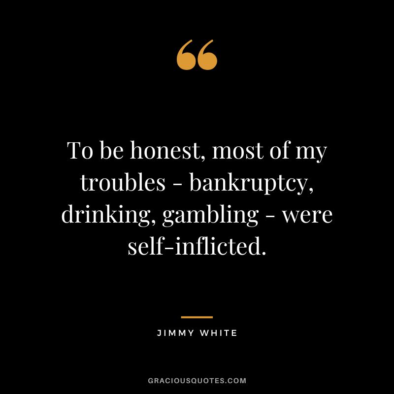 To be honest, most of my troubles - bankruptcy, drinking, gambling - were self-inflicted. - Jimmy White