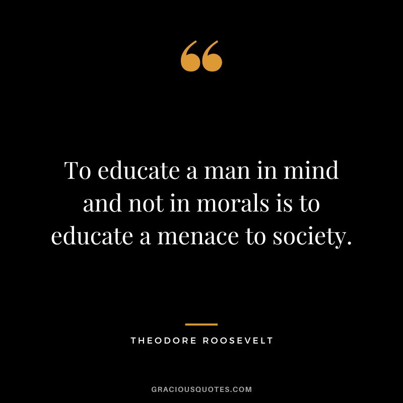 To educate a man in mind and not in morals is to educate a menace to society. - Theodore Roosevelt