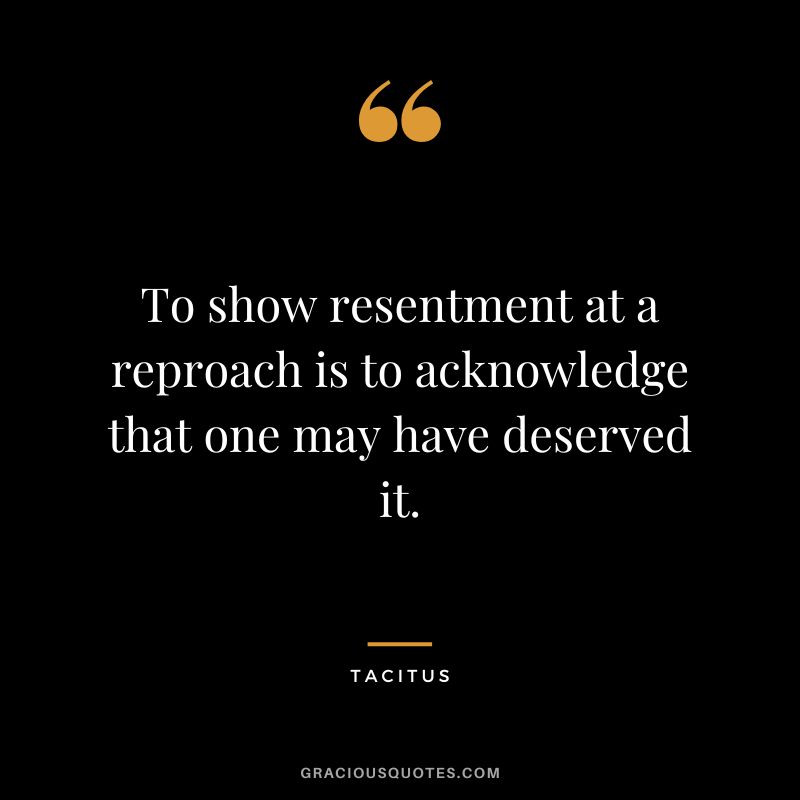 To show resentment at a reproach is to acknowledge that one may have deserved it. - Tacitus