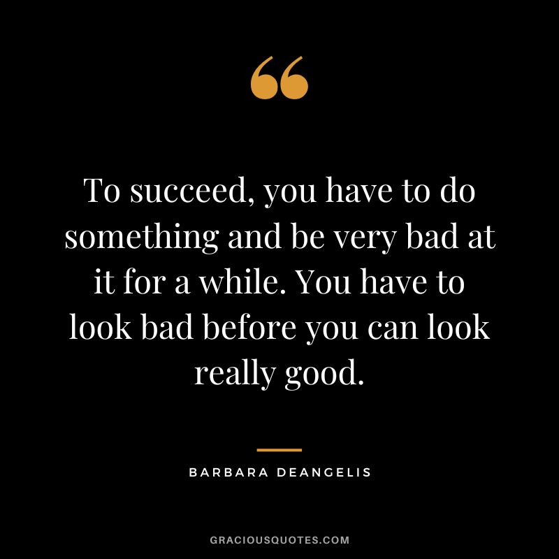 To succeed, you have to do something and be very bad at it for a while. You have to look bad before you can look really good. - Barbara DeAngelis