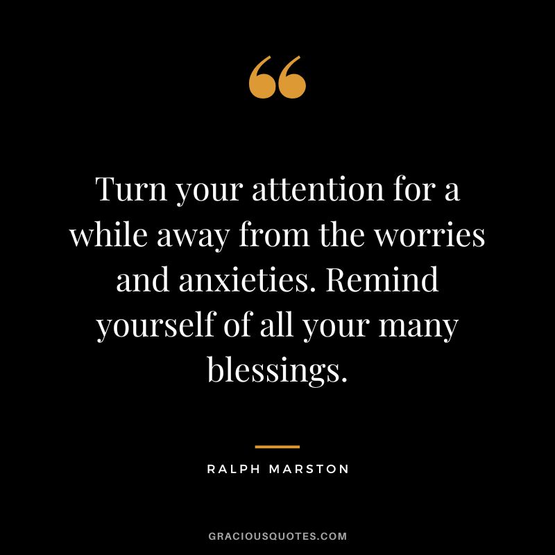Turn your attention for a while away from the worries and anxieties. Remind yourself of all your many blessings. - Ralph Marston