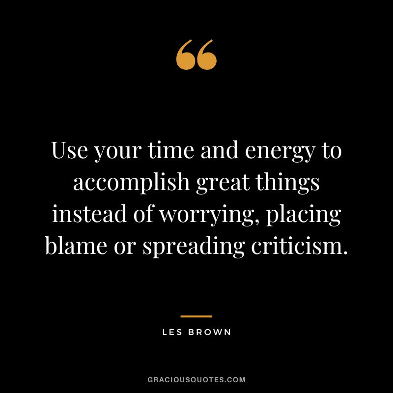 Use your time and energy to accomplish great things instead of worrying, placing blame or spreading criticism. - Les Brown