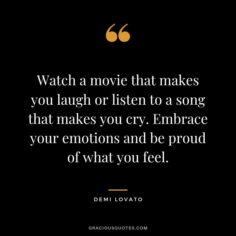 Watch a movie that makes you laugh or listen to a song that makes you cry. Embrace your emotions and be proud of what you feel. - Demi Lovato