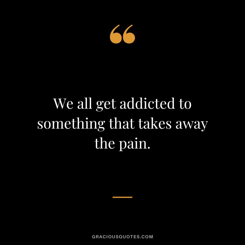 We all get addicted to something that takes away the pain.