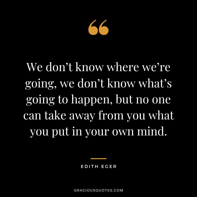 We don’t know where we’re going, we don’t know what’s going to happen, but no one can take away from you what you put in your own mind. - Edith Eger